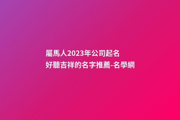 屬馬人2023年公司起名 好聽吉祥的名字推薦-名學網-第1張-公司起名-玄機派